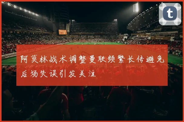阿莫林战术调整曼联频繁长传避免后场失误引发关注