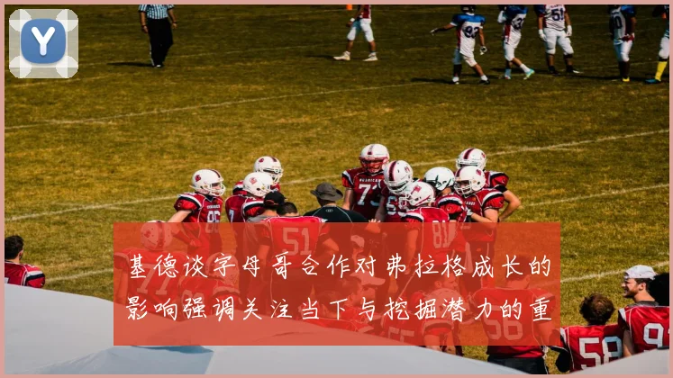基德谈字母哥合作对弗拉格成长的影响强调关注当下与挖掘潜力的重要性