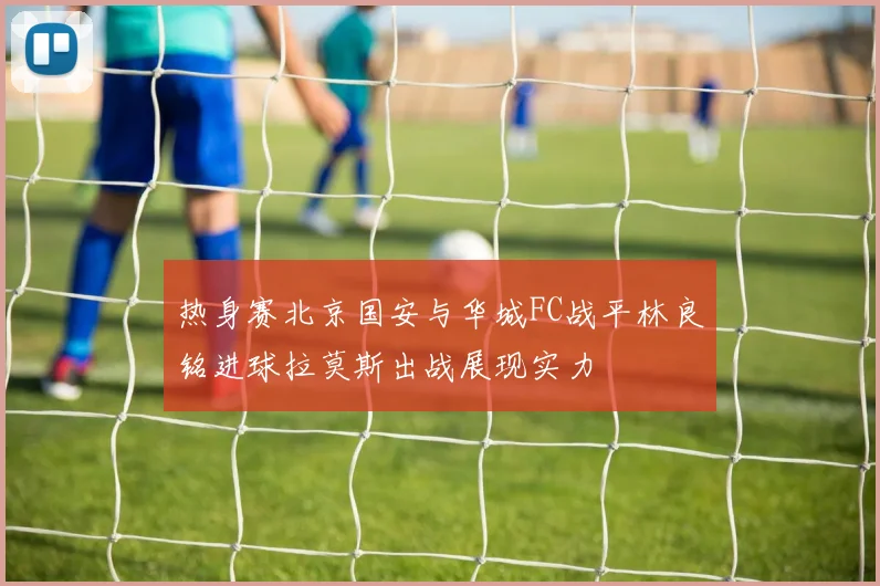 热身赛北京国安与华城FC战平林良铭进球拉莫斯出战展现实力
