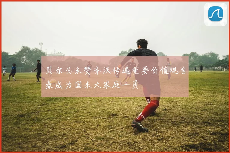 贝尔戈米赞齐沃传递重要价值观自豪成为国米大家庭一员