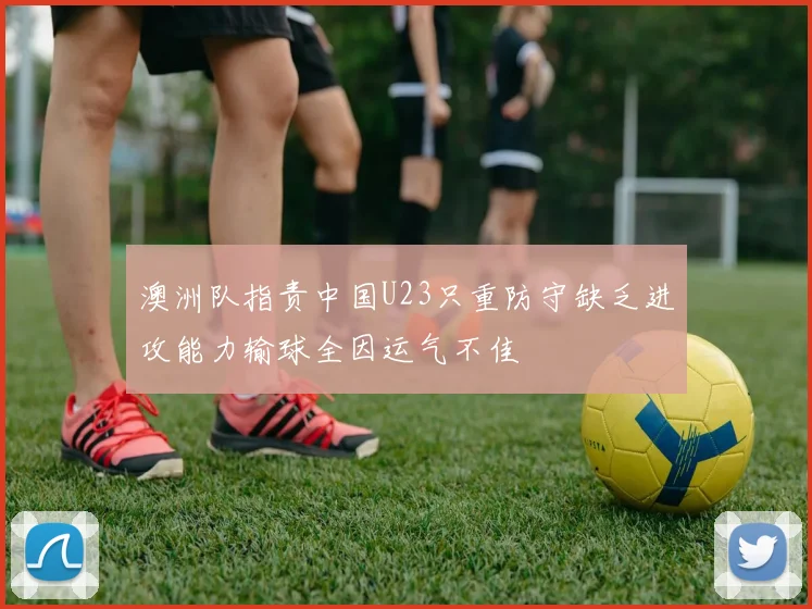澳洲队指责中国U23只重防守缺乏进攻能力输球全因运气不佳
