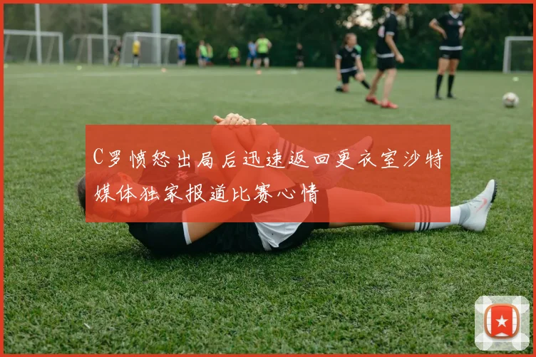 C罗愤怒出局后迅速返回更衣室沙特媒体独家报道比赛心情