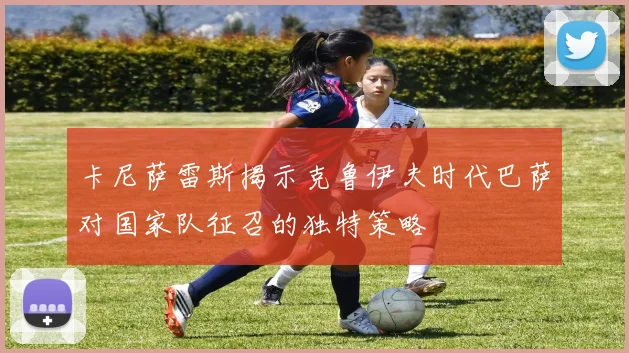 卡尼萨雷斯揭示克鲁伊夫时代巴萨对国家队征召的独特策略