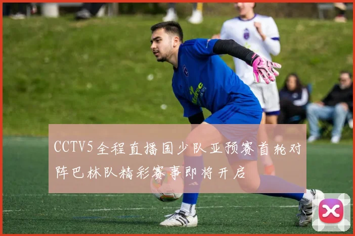 CCTV5全程直播国少队亚预赛首轮对阵巴林队精彩赛事即将开启