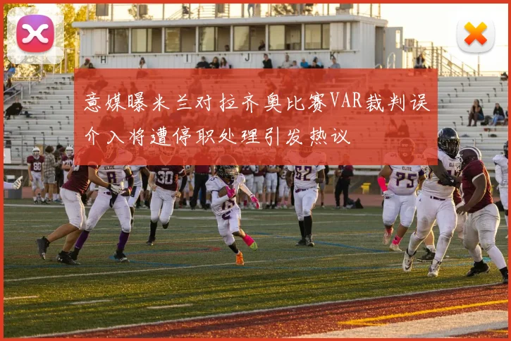 意媒曝米兰对拉齐奥比赛VAR裁判误介入将遭停职处理引发热议