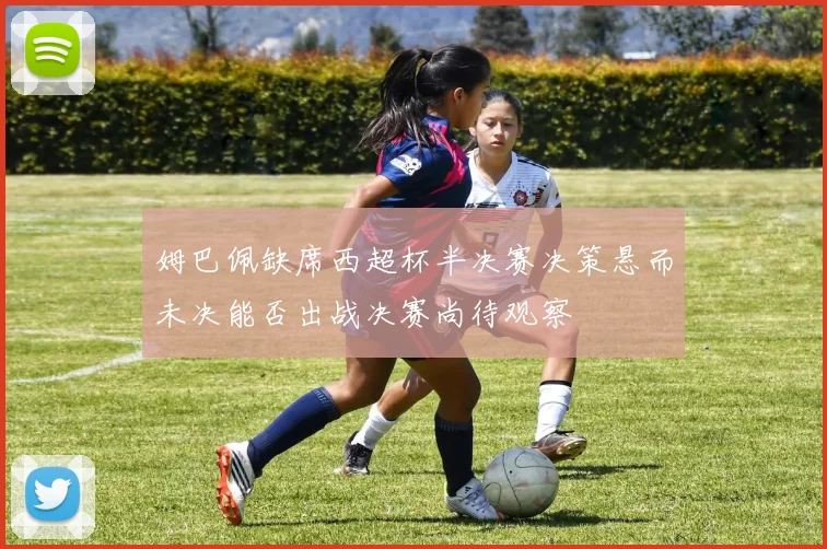 姆巴佩缺席西超杯半决赛决策悬而未决能否出战决赛尚待观察