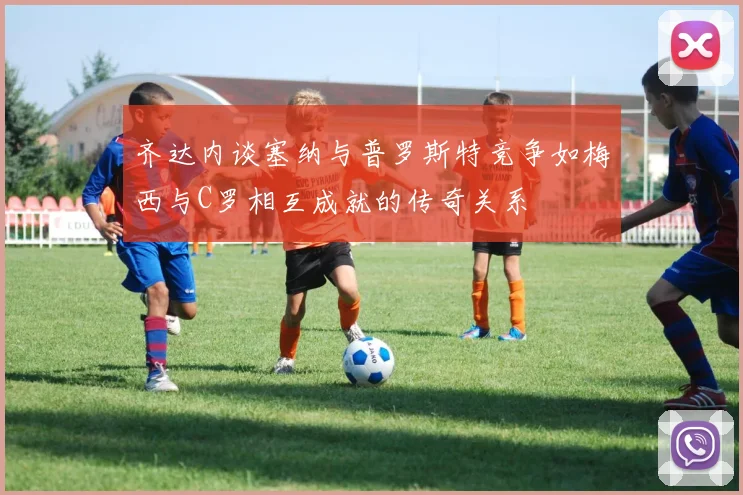 齐达内谈塞纳与普罗斯特竞争如梅西与C罗相互成就的传奇关系