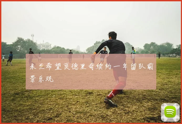 米兰希望莫德里奇续约一年留队前景乐观