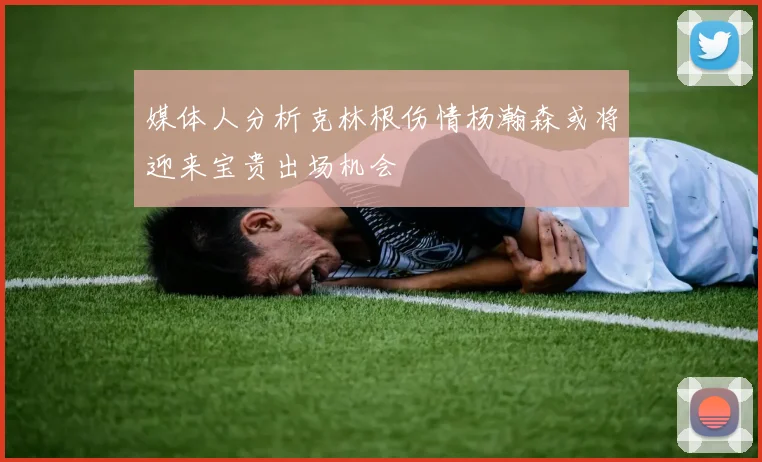 媒体人分析克林根伤情杨瀚森或将迎来宝贵出场机会
