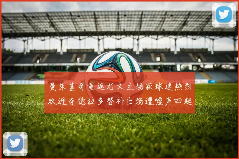 曼朱基奇重返尤文主场获球迷热烈欢迎夸德拉多替补出场遭嘘声四起